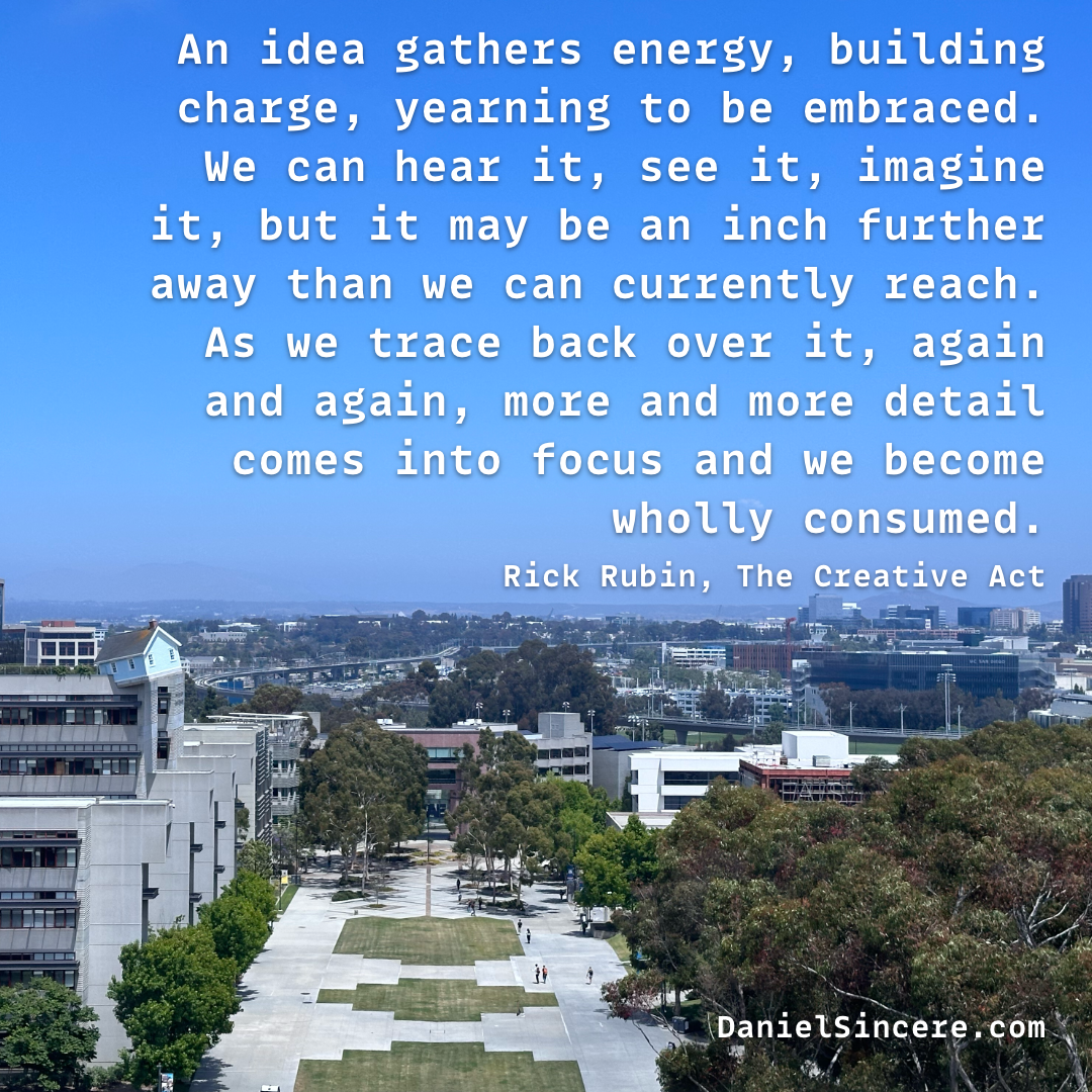 An idea gathers energy, building charge, yearning to be embraced. We can hear it, see it, imagine it, but it may be an inch further away than we can currently reach. As we trace back over it, again and again, more and more detail comes into focus and we become wholly consumed. - Rick Rubin, The Creative Act