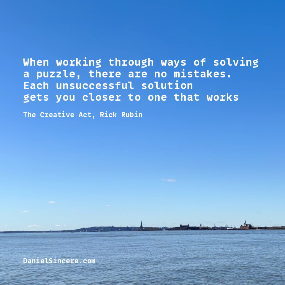 When working through ways of solving a puzzle, there are no mistakes. Each unsuccessful solution gets you closer to one that works - Rick Rubin, The Creative Act