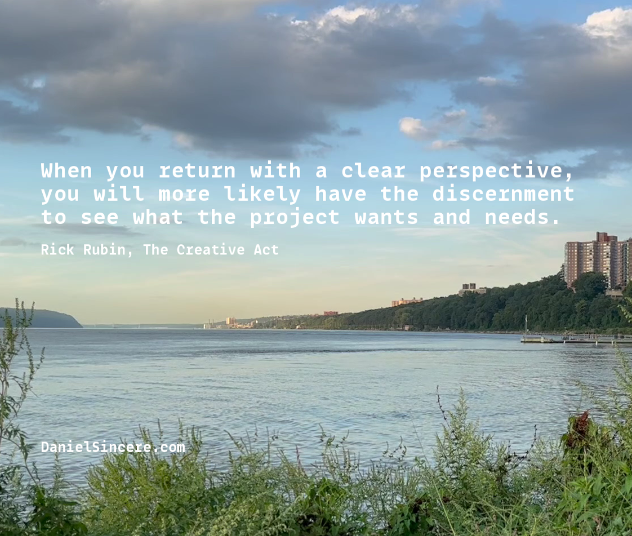 “When you return with a clear perspective, you will more likely have the discernment to see what the project wants and needs.” - Rick Rubin, The Creative Act